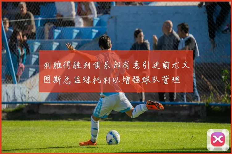 利雅得胜利俱乐部有意引进前尤文图斯总监琼托利以增强球队管理