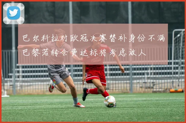 巴尔科拉对欧冠决赛替补身份不满巴黎若转会费达标将考虑放人
