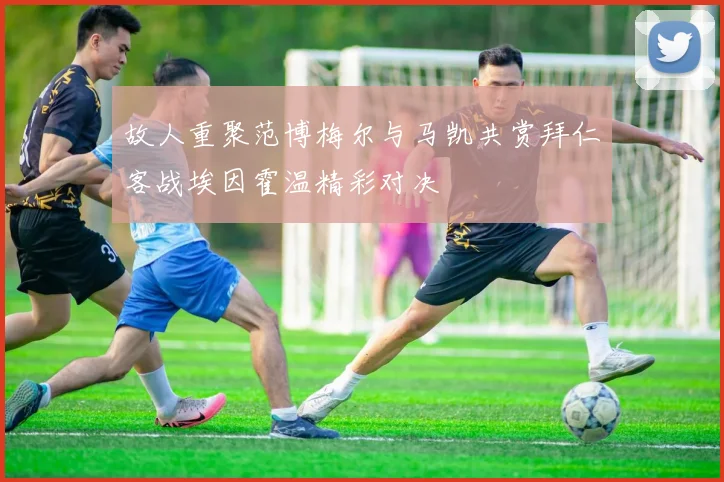 故人重聚范博梅尔与马凯共赏拜仁客战埃因霍温精彩对决