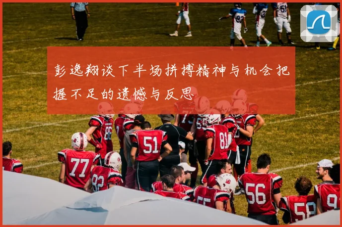 彭逸翔谈下半场拼搏精神与机会把握不足的遗憾与反思