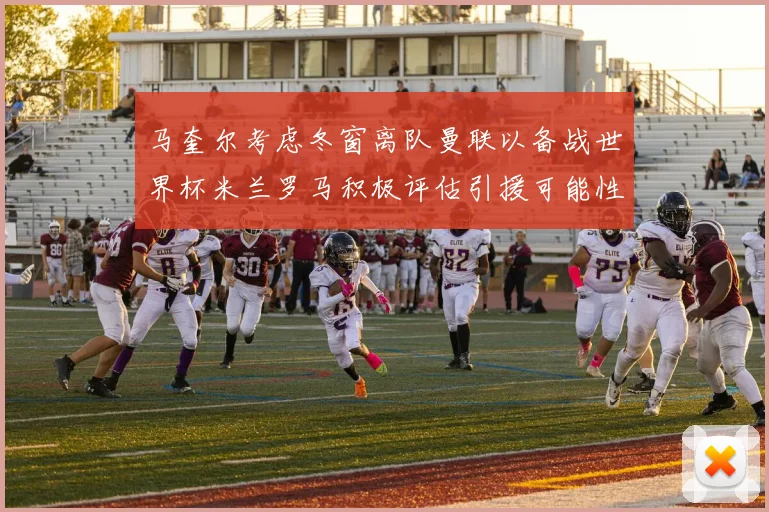 马奎尔考虑冬窗离队曼联以备战世界杯米兰罗马积极评估引援可能性