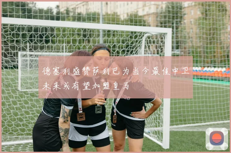 德塞利盛赞萨利巴为当今最佳中卫未来或有望加盟皇马