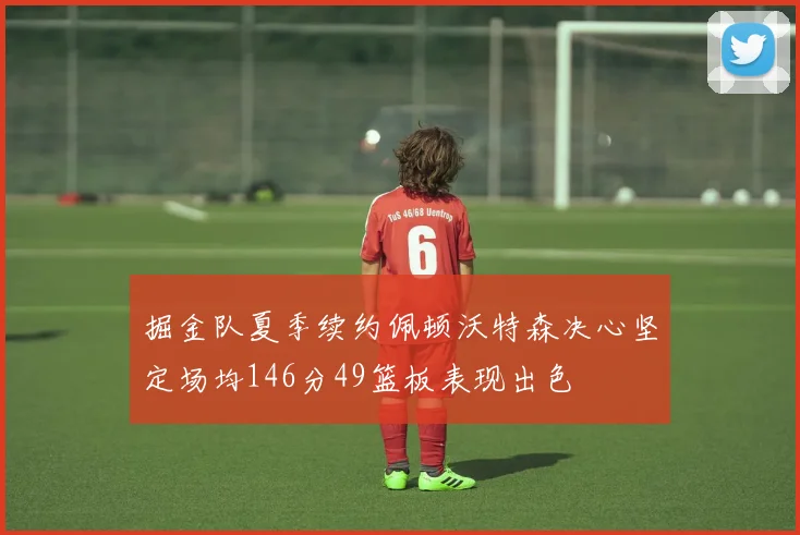 掘金队夏季续约佩顿沃特森决心坚定场均146分49篮板表现出色