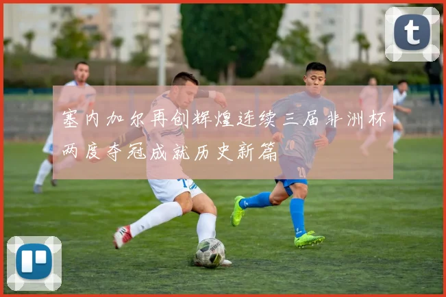 塞内加尔再创辉煌连续三届非洲杯两度夺冠成就历史新篇