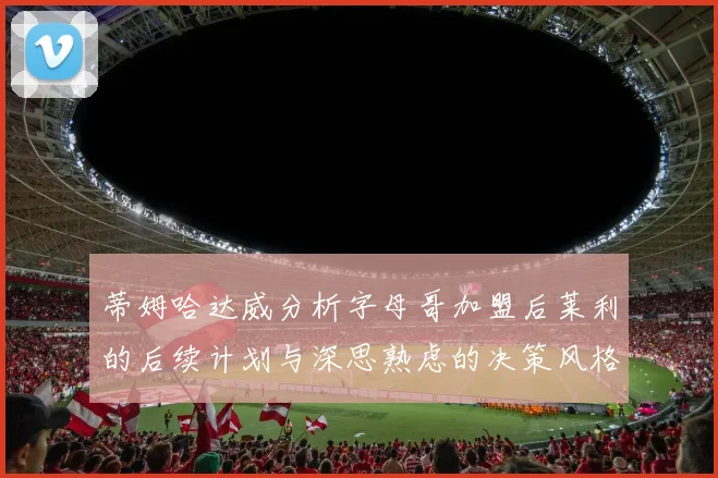 蒂姆哈达威分析字母哥加盟后莱利的后续计划与深思熟虑的决策风格