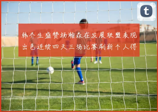 韩乔生盛赞杨瀚森在发展联盟表现出色连续四天三场比赛刷新个人得分与篮板纪录