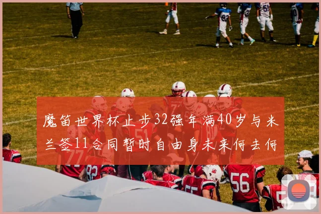 魔笛世界杯止步32强年满40岁与米兰签11合同暂时自由身未来何去何从