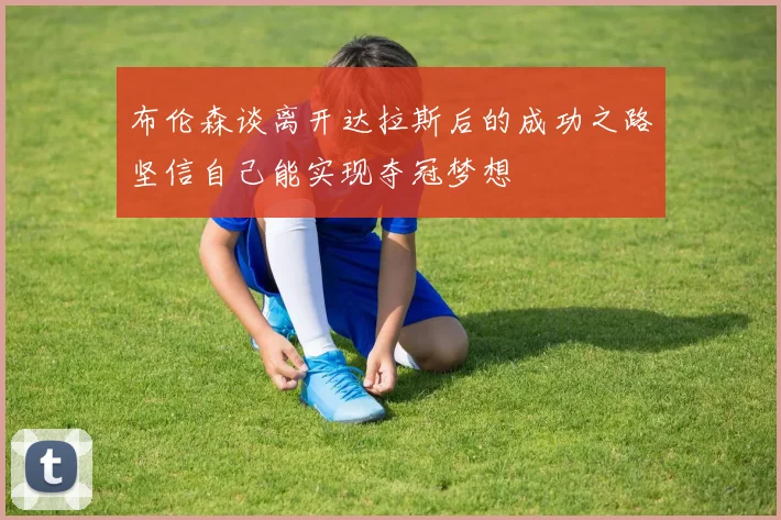 布伦森谈离开达拉斯后的成功之路坚信自己能实现夺冠梦想