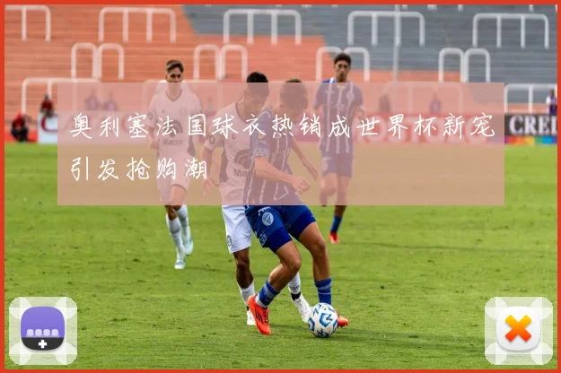 奥利塞法国球衣热销成世界杯新宠引发抢购潮