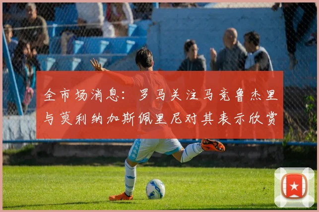 全市场消息：罗马关注马竞鲁杰里与莫利纳加斯佩里尼对其表示欣赏