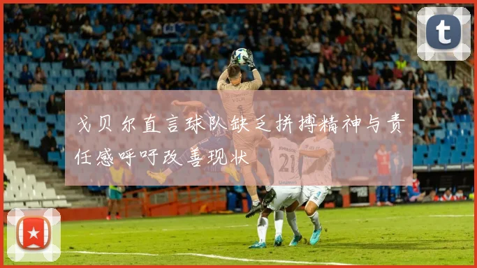 戈贝尔直言球队缺乏拼搏精神与责任感呼吁改善现状