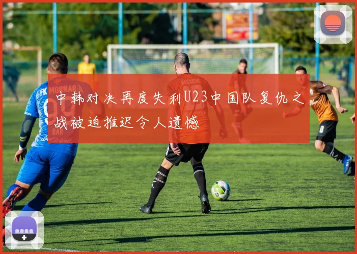 中韩对决再度失利U23中国队复仇之战被迫推迟令人遗憾