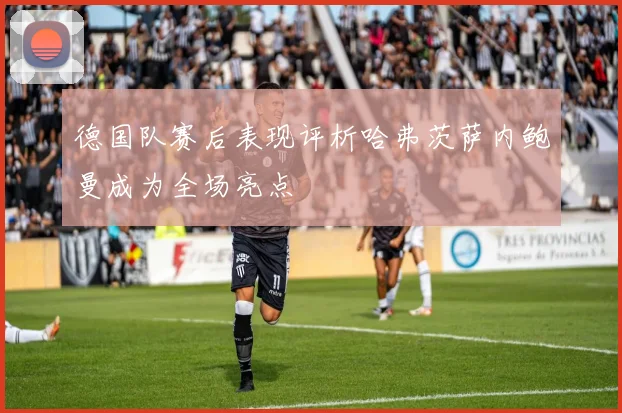 德国队赛后表现评析哈弗茨萨内鲍曼成为全场亮点