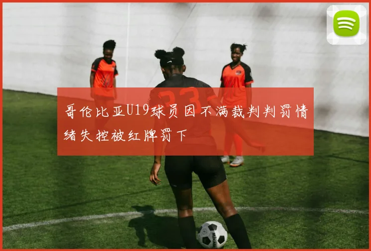哥伦比亚U19球员因不满裁判判罚情绪失控被红牌罚下