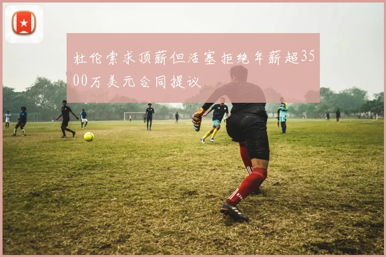 杜伦索求顶薪但活塞拒绝年薪超3500万美元合同提议
