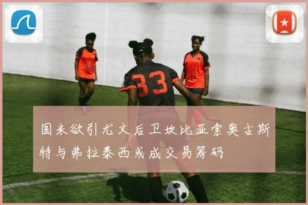 国米欲引尤文后卫坎比亚索奥古斯特与弗拉泰西或成交易筹码