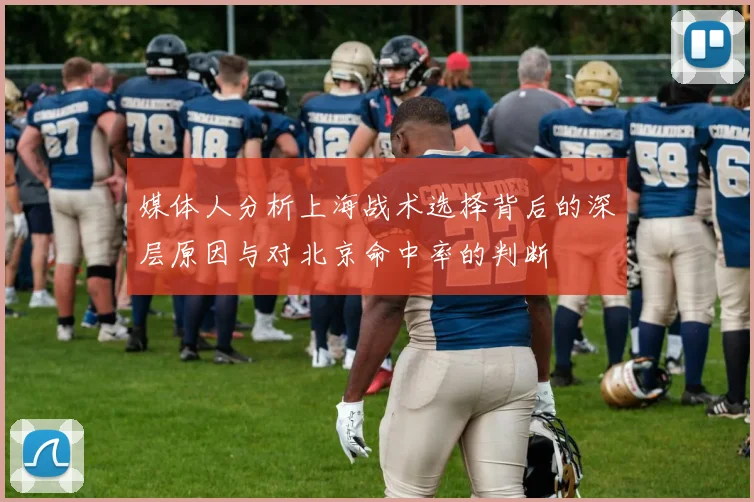 媒体人分析上海战术选择背后的深层原因与对北京命中率的判断
