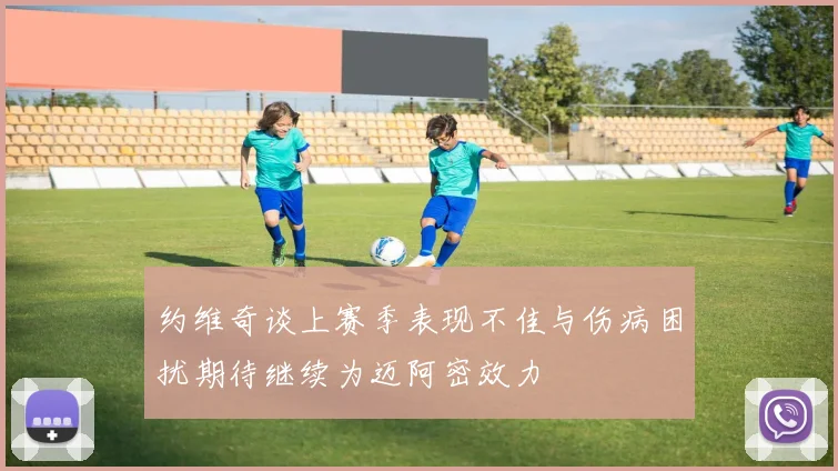 约维奇谈上赛季表现不佳与伤病困扰期待继续为迈阿密效力