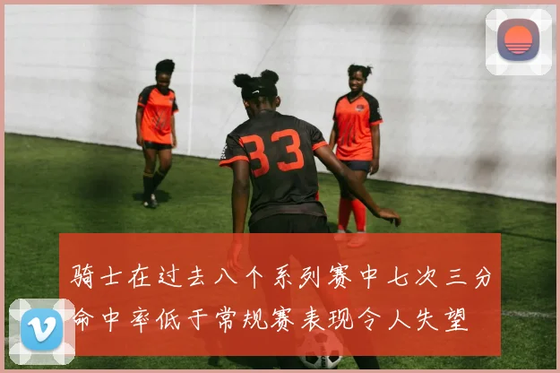 骑士在过去八个系列赛中七次三分命中率低于常规赛表现令人失望