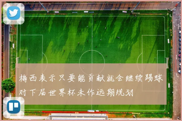 梅西表示只要能贡献就会继续踢球对下届世界杯未作远期规划