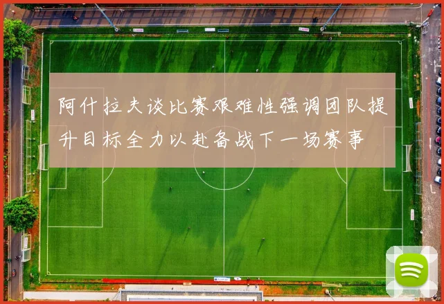 阿什拉夫谈比赛艰难性强调团队提升目标全力以赴备战下一场赛事