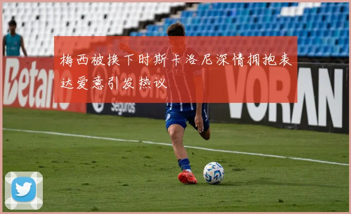 梅西被换下时斯卡洛尼深情拥抱表达爱意引发热议