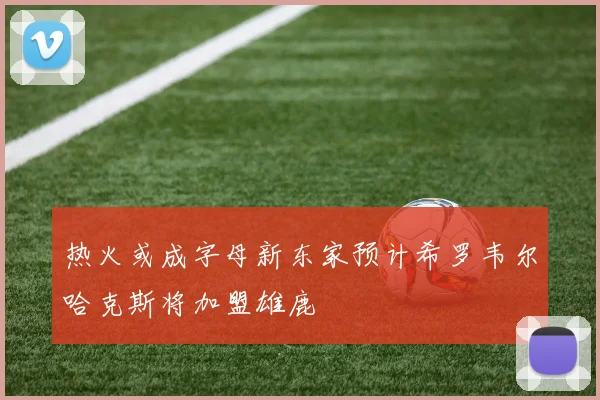 热火或成字母新东家预计希罗韦尔哈克斯将加盟雄鹿