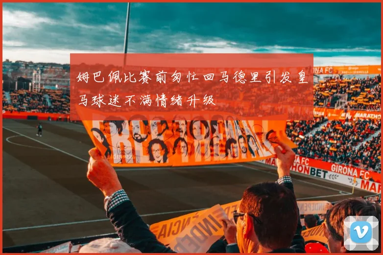 姆巴佩比赛前匆忙回马德里引发皇马球迷不满情绪升级