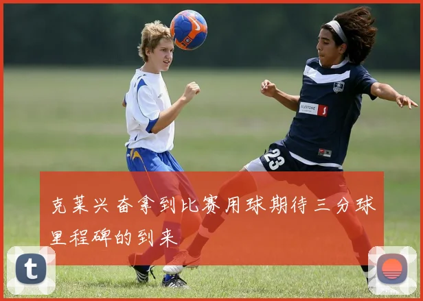 克莱兴奋拿到比赛用球期待三分球里程碑的到来